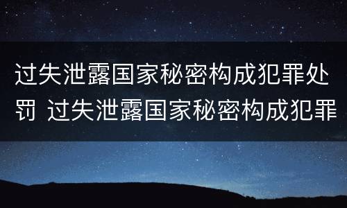 过失泄露国家秘密构成犯罪处罚 过失泄露国家秘密构成犯罪处罚依据