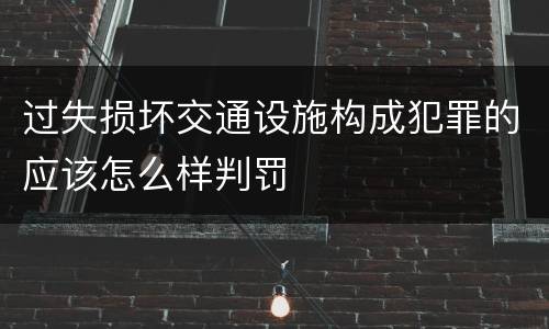 过失损坏交通设施构成犯罪的应该怎么样判罚