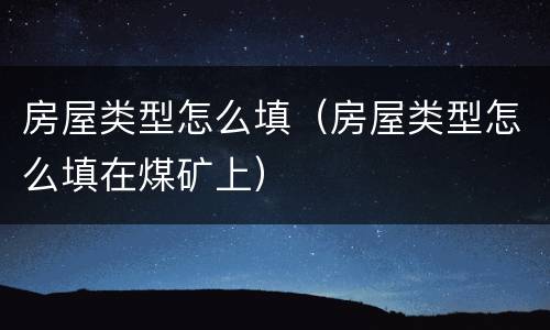房屋类型怎么填（房屋类型怎么填在煤矿上）