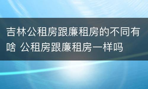 吉林公租房跟廉租房的不同有啥 公租房跟廉租房一样吗