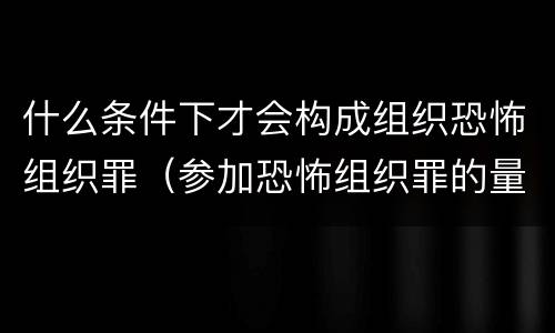 什么条件下才会构成组织恐怖组织罪（参加恐怖组织罪的量刑）