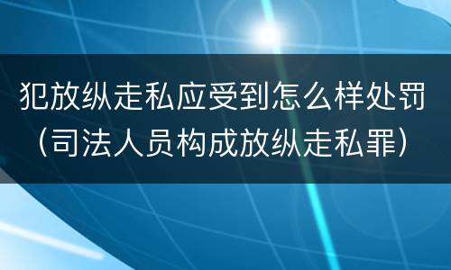 犯放纵走私应受到怎么样处罚（司法人员构成放纵走私罪）
