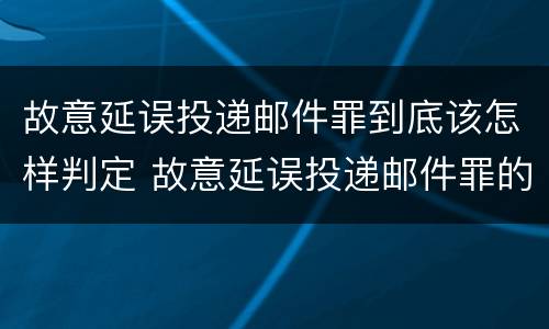 故意延误投递邮件罪到底该怎样判定 故意延误投递邮件罪的立案标准