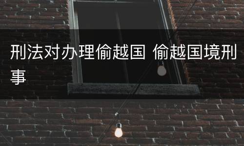 刑法对办理偷越国 偷越国境刑事