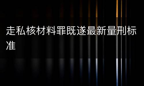 走私核材料罪既遂最新量刑标准