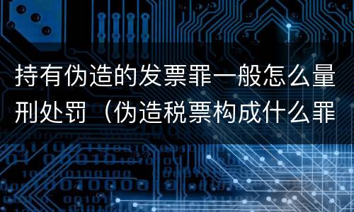 持有伪造的发票罪一般怎么量刑处罚（伪造税票构成什么罪）