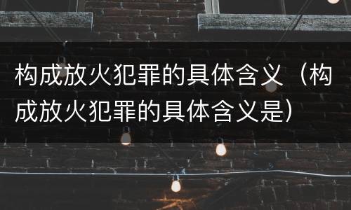 构成放火犯罪的具体含义（构成放火犯罪的具体含义是）