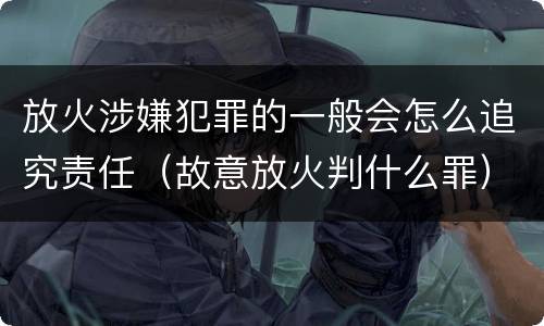放火涉嫌犯罪的一般会怎么追究责任（故意放火判什么罪）