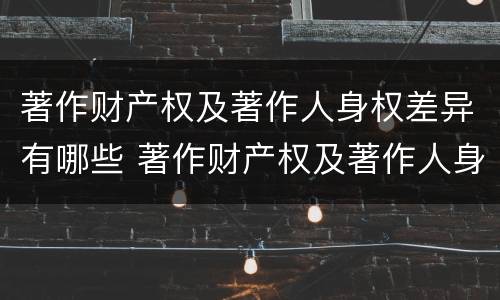 著作财产权及著作人身权差异有哪些 著作财产权及著作人身权差异有哪些内容