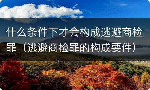 什么条件下才会构成逃避商检罪（逃避商检罪的构成要件）