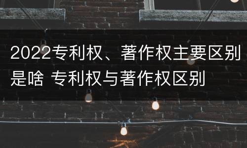 2022专利权、著作权主要区别是啥 专利权与著作权区别
