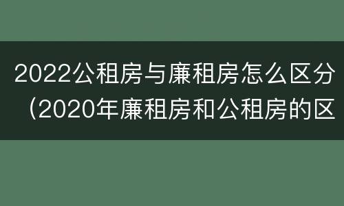 2022公租房与廉租房怎么区分（2020年廉租房和公租房的区别）