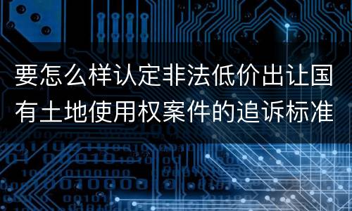 要怎么样认定非法低价出让国有土地使用权案件的追诉标准