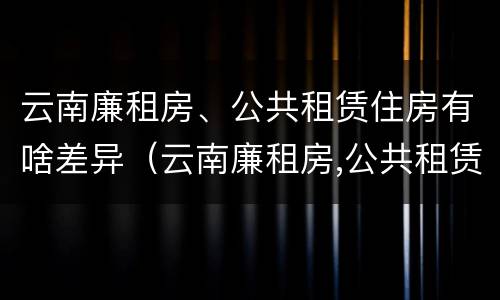云南廉租房、公共租赁住房有啥差异（云南廉租房,公共租赁住房有啥差异吗）