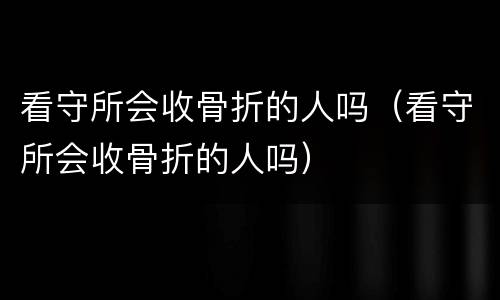 看守所会收骨折的人吗（看守所会收骨折的人吗）