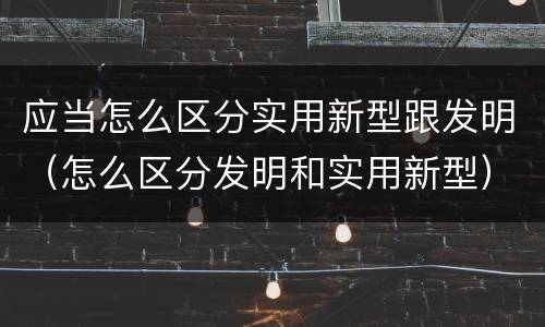 应当怎么区分实用新型跟发明（怎么区分发明和实用新型）