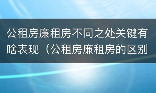 公租房廉租房不同之处关键有啥表现（公租房廉租房的区别有哪些）