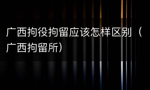 广西拘役拘留应该怎样区别（广西拘留所）