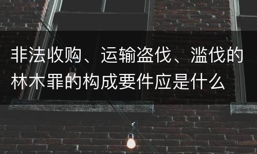 非法收购、运输盗伐、滥伐的林木罪的构成要件应是什么