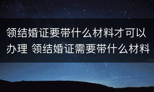 领结婚证要带什么材料才可以办理 领结婚证需要带什么材料