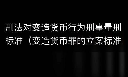 刑法对变造货币行为刑事量刑标准（变造货币罪的立案标准）