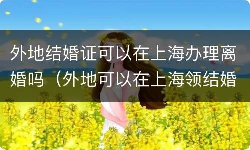 外地结婚证可以在上海办理离婚吗（外地可以在上海领结婚证）