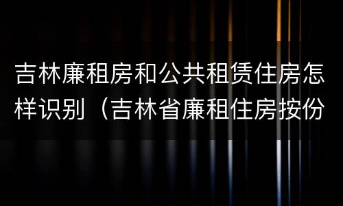 吉林廉租房和公共租赁住房怎样识别（吉林省廉租住房按份共有产权实施管理办法）