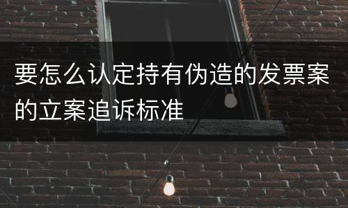要怎么认定持有伪造的发票案的立案追诉标准