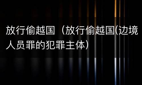 放行偷越国（放行偷越国(边境人员罪的犯罪主体）