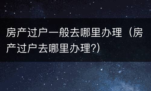 房产过户一般去哪里办理（房产过户去哪里办理?）