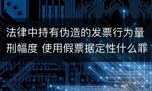 法律中持有伪造的发票行为量刑幅度 使用假票据定性什么罪