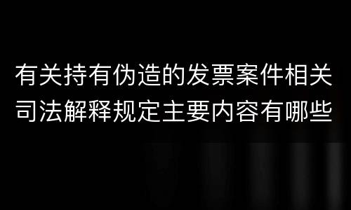 有关持有伪造的发票案件相关司法解释规定主要内容有哪些