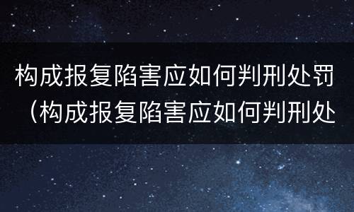 构成报复陷害应如何判刑处罚（构成报复陷害应如何判刑处罚案例）