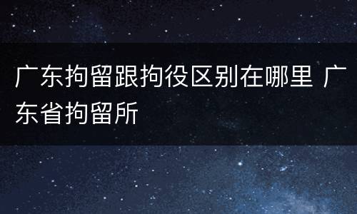 广东拘留跟拘役区别在哪里 广东省拘留所