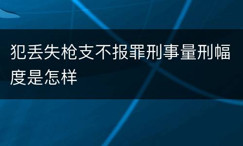 犯丢失枪支不报罪刑事量刑幅度是怎样