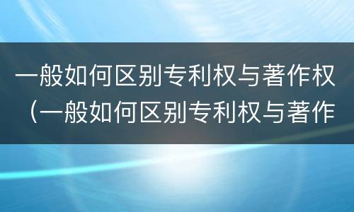 一般如何区别专利权与著作权（一般如何区别专利权与著作权的关系）