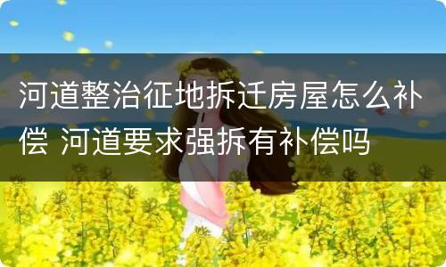 河道整治征地拆迁房屋怎么补偿 河道要求强拆有补偿吗