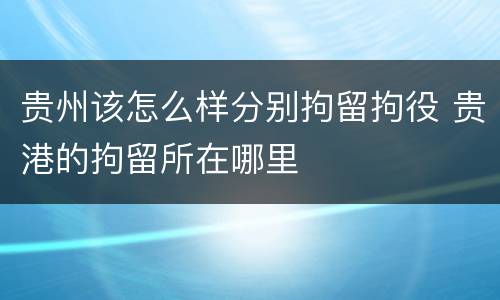 贵州该怎么样分别拘留拘役 贵港的拘留所在哪里