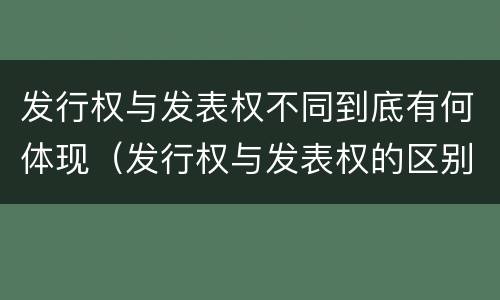 发行权与发表权不同到底有何体现（发行权与发表权的区别）