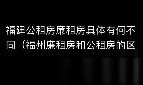 福建公租房廉租房具体有何不同（福州廉租房和公租房的区别）