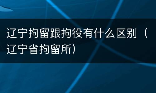 辽宁拘留跟拘役有什么区别（辽宁省拘留所）