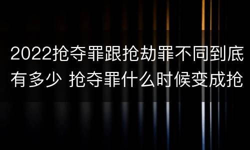 2022抢夺罪跟抢劫罪不同到底有多少 抢夺罪什么时候变成抢劫罪