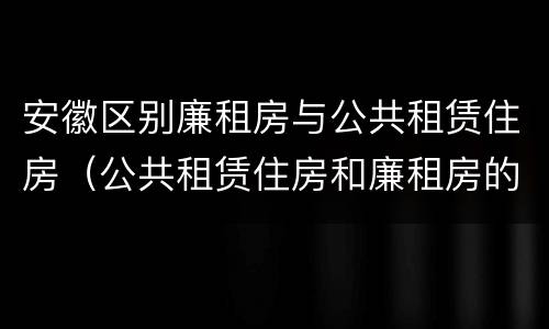 安徽区别廉租房与公共租赁住房（公共租赁住房和廉租房的区别）