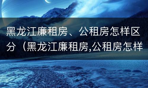 黑龙江廉租房、公租房怎样区分（黑龙江廉租房,公租房怎样区分等级）