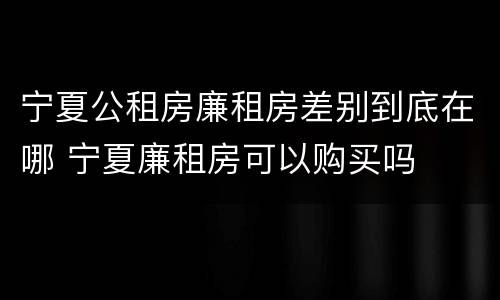 宁夏公租房廉租房差别到底在哪 宁夏廉租房可以购买吗