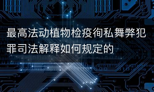 最高法动植物检疫徇私舞弊犯罪司法解释如何规定的