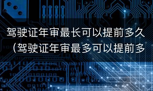 驾驶证年审最长可以提前多久（驾驶证年审最多可以提前多长时间）
