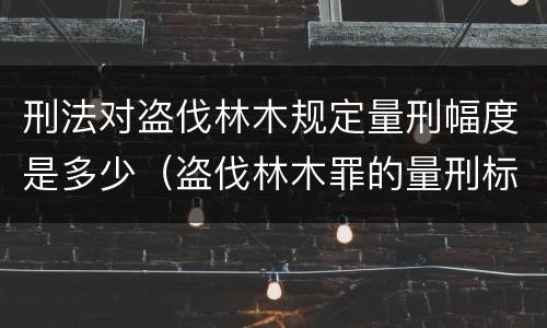 刑法对盗伐林木规定量刑幅度是多少（盗伐林木罪的量刑标准）