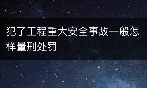 犯了工程重大安全事故一般怎样量刑处罚
