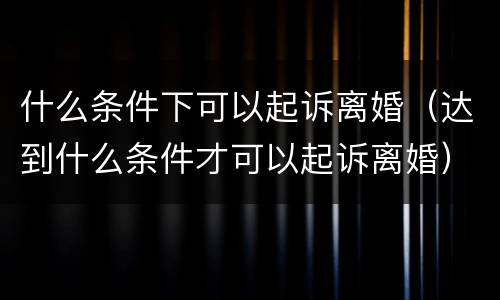 什么条件下可以起诉离婚（达到什么条件才可以起诉离婚）
